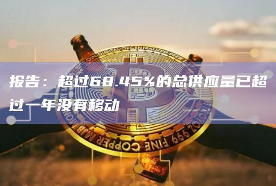 报告：超过68.45%的总供应量已超过一年没有移动