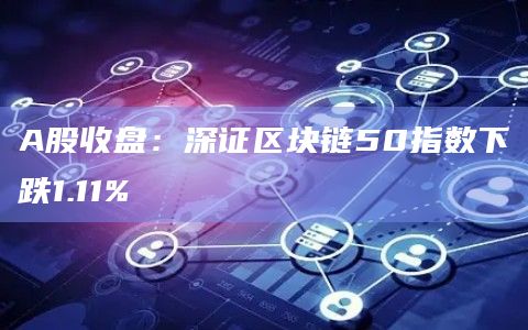 A股收盘：深证区块链50指数下跌1.11%