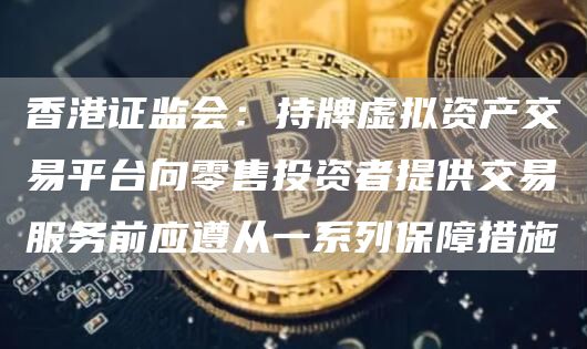 香港证监会:持牌虚拟资产交易平台向零售投资者提供交易服务前应遵从一系列保障措施