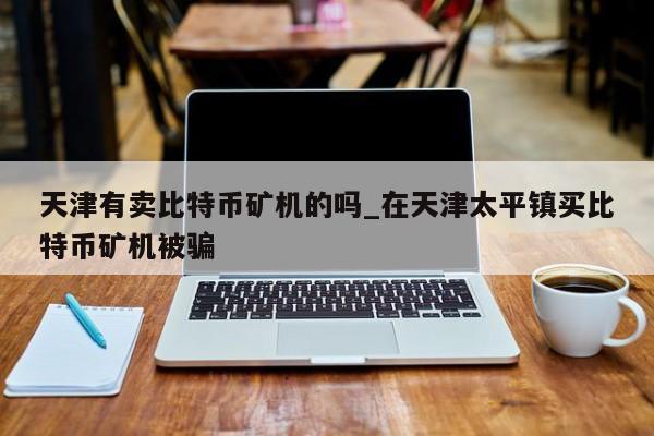 天津有卖比特币矿机的吗_在天津太平镇买比特币矿机被骗