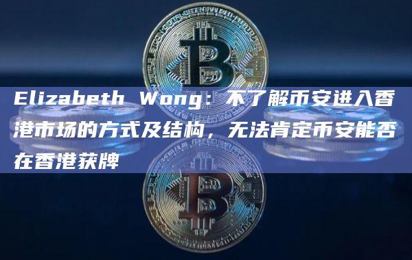 Elizabeth Wong：不了解币安进入香港市场的方式及结构，无法肯定币安能否在香港获牌
