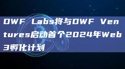 DWF Labs将与DWF Ventures启动首个2024年Web3孵化计划