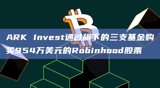 ARK Invest通过旗下的三支基金购买954万美元的Robinhood股票