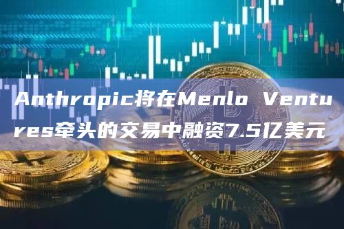 Anthropic将在Menlo Ventures牵头的交易中融资7.5亿美元