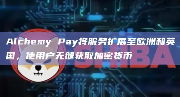 Alchemy Pay将服务扩展至欧洲和英国，使用户无缝获取加密货币
