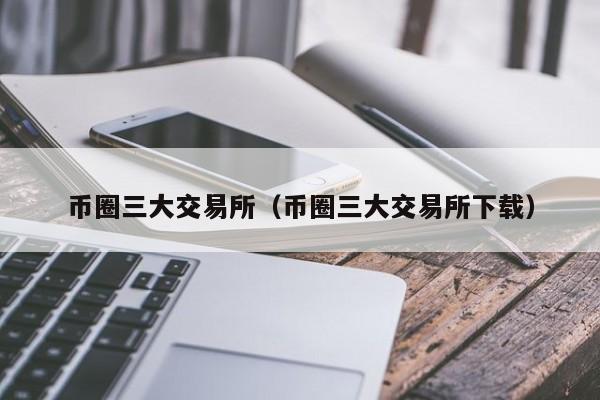 币圈三大交易所（币圈三大交易所下载）