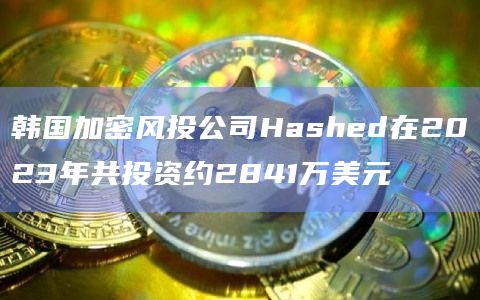 韩国加密风投公司Hashed在2023年共投资约2841万美元