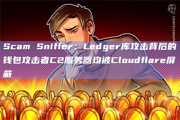 Scam Sniffer：Ledger库攻击背后的钱包攻击者C2服务器均被Cloudflare屏蔽