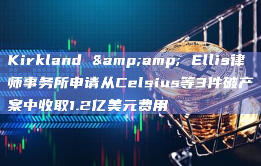 Kirkland & Ellis律师事务所申请从Celsius等3件破产案中收取1.2亿美元费用