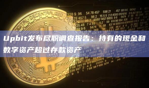Upbit发布尽职调查报告：持有的现金和数字资产超过存款资产