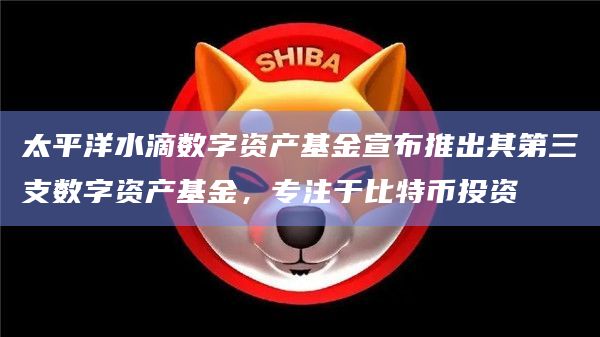 太平洋水滴数字资产基金宣布推出其第三支数字资产基金，专注于比特币投资