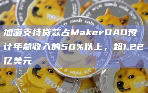 加密支持贷款占MakerDAO预计年总收入的50%以上，超1.22亿美元