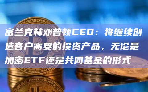 富兰克林邓普顿CEO：将继续创造客户需要的投资产品，无论是加密ETF还是共同基金的形式