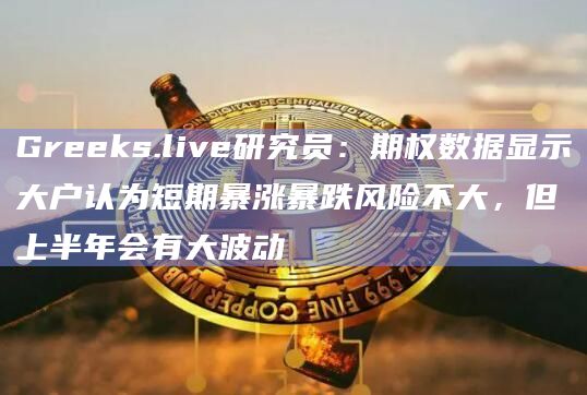 Greeks.live研究员：期权数据显示大户认为短期暴涨暴跌风险不大，但上半年会有大波动