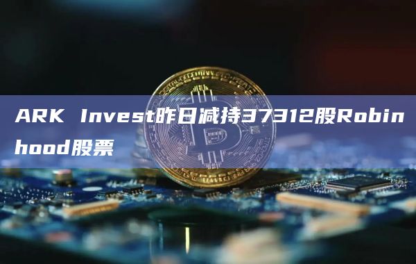 ARK Invest昨日减持37312股Robinhood股票