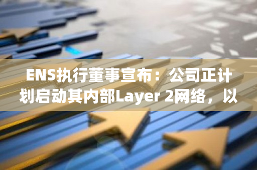 ENS执行董事宣布：公司正计划启动其内部Layer 2网络，以提升网络性能和扩展性