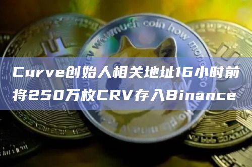 Curve创始人相关地址16小时前将250万枚CRV存入Binance