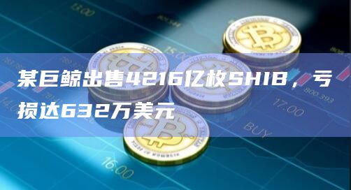 某巨鲸出售4216亿枚SHIB，亏损达632万美元