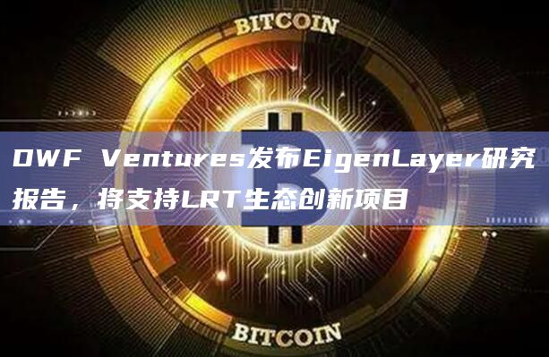 DWF Ventures发布EigenLayer研究报告，将支持LRT生态创新项目