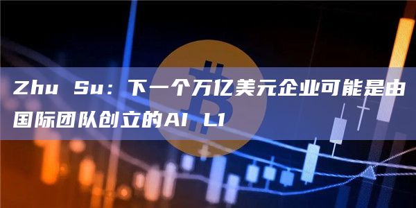Zhu Su：下一个万亿美元企业可能是由国际团队创立的AI L1