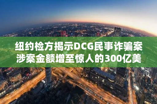 纽约检方揭示DCG民事诈骗案涉案金额增至惊人的300亿美元，引发全球关注
