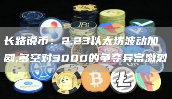 长路说币：2.23以太坊波动加剧,多空对3000的争夺异常激烈