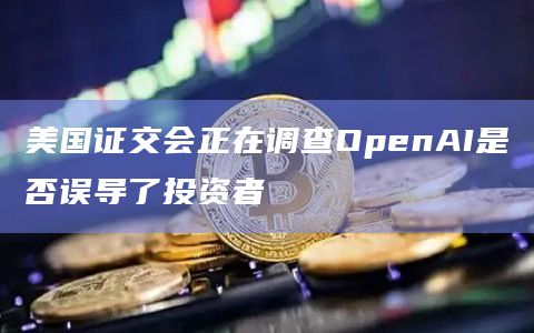 美国证交会正在调查OpenAI是否误导了投资者