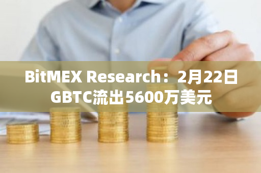 BitMEX Research：2月22日GBTC流出5600万美元