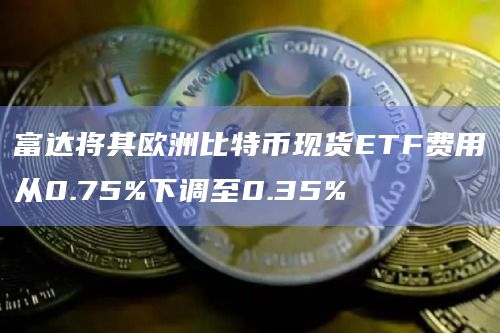 富达将其欧洲比特币现货ETF费用从0.75%下调至0.35%