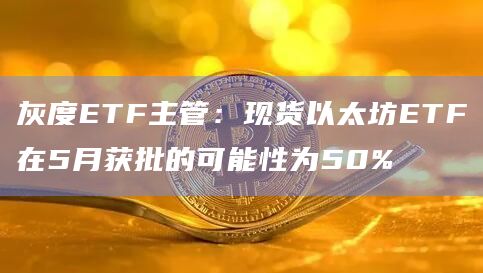 灰度ETF主管：现货以太坊ETF在5月获批的可能性为50%