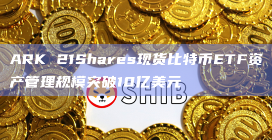 ARK 21Shares现货比特币ETF资产管理规模突破10亿美元