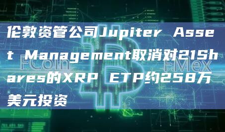 伦敦资管公司Jupiter Asset Management取消对21Shares的XRP ETP约258万美元投资