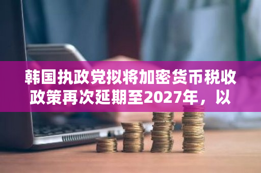 韩国执政党拟将加密货币税收政策再次延期至2027年，以进一步观察和调整
