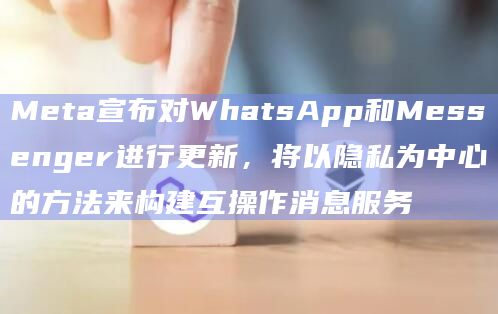 Meta宣布对WhatsApp和Messenger进行更新，将以隐私为中心的方法来构建互操作消息服务
