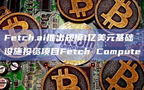 Fetch.ai推出规模1亿美元基础设施投资项目Fetch Compute