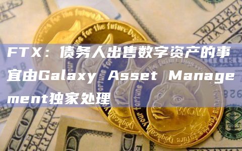 FTX：债务人出售数字资产的事宜由Galaxy Asset Management独家处理
