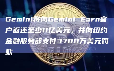 Gemini将向Gemini Earn客户返还至少11亿美元，并向纽约金融服务部支付3700万美元罚款