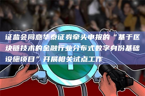 证监会同意华泰证券牵头申报的“基于区块链技术的金融行业分布式数字身份基础设施项目”开展相关试点工作