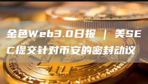 金色Web3.0日报 | 美SEC提交针对币安的密封动议