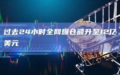 过去24小时全网爆仓额升至12亿美元