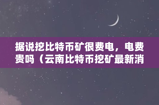 据说挖比特币矿很费电，电费贵吗（云南比特币挖矿最新消息）