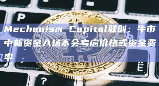 Mechanism Capital联创：牛市中新资金入场不会考虑价格或资金费率