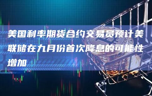 美国利率期货合约交易员预计美联储在九月份首次降息的可能性增加