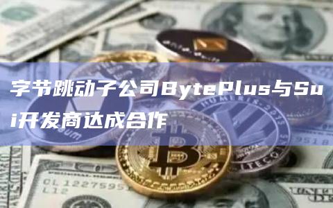 字节跳动子公司BytePlus与Sui开发商达成合作
