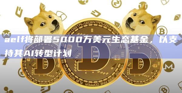 aelf将部署5000万美元生态基金，以支持其AI转型计划