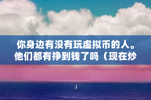 你身边有没有玩虚拟币的人。他们都有挣到钱了吗（现在炒什么币赚钱很快是真的吗）