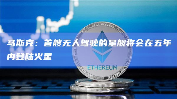 马斯克：首艘无人驾驶的星舰将会在五年内登陆火星