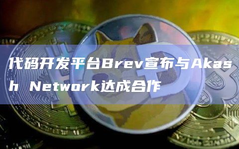 代码开发平台Brev宣布与Akash Network达成合作