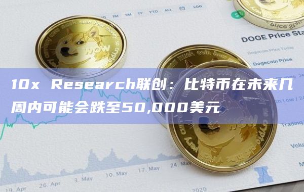 10x Research联创：比特币在未来几周内可能会跌至50,000美元