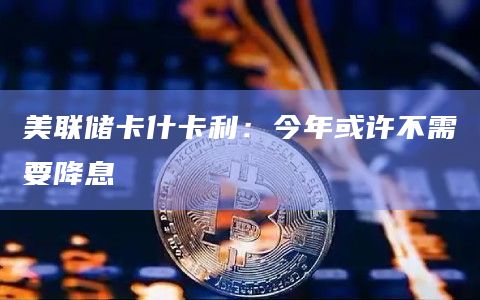 美联储卡什卡利：今年或许不需要降息